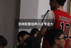 怎样配置培养小孩专注力（小孩的专注力要怎样培养）