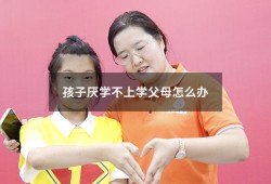 孩子厌学不上学父母怎么办（孩子厌学该如何教育）