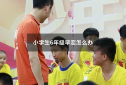 小学生6年级早恋怎么办（小孩早恋怎么办 六年级）
