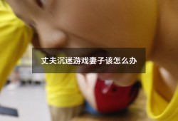 丈夫沉迷游戏妻子该怎么办（小孩整天沉迷手机游戏怎么办）