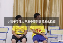 小孩子专注力不集中要到医院怎么检查（小孩子专注力不集中有什么办法）