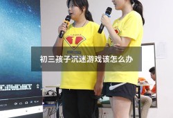 初三孩子沉迷游戏该怎么办（初三学生沉迷游戏无法自拔怎么办）