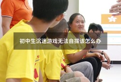 初中生沉迷游戏无法自拔该怎么办（沉迷游戏无法自拔）