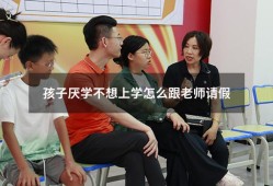 孩子厌学不想上学怎么跟老师请假（严重厌学可以请假）