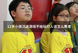 12岁小孩沉迷游戏不给玩打人该怎么教育（12岁女孩沉迷手机怎么办）