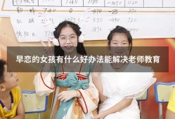 早恋的女孩有什么好办法能解决老师教育（怎么教育早恋的女孩）