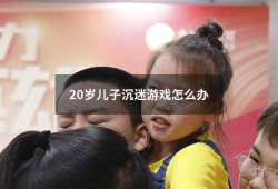 20岁儿子沉迷游戏怎么办（23岁儿子沉迷游戏怎么办）